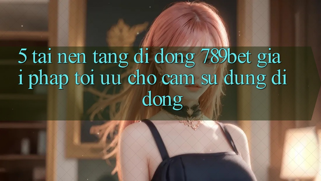 5. Tải Nền tảng di động 789bet - Giải Pháp Tối Ưu Cho Cảm sử dụng Di Động