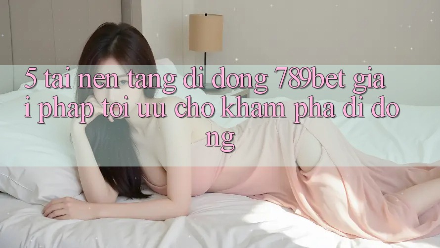5. Tải Nền tảng di động 789bet - Giải Pháp Tối Ưu Cho Khám phá Di Động 5. Tải Nền tảng di động 789bet - Giải Pháp Tối Ưu Cho Khám phá Di Động