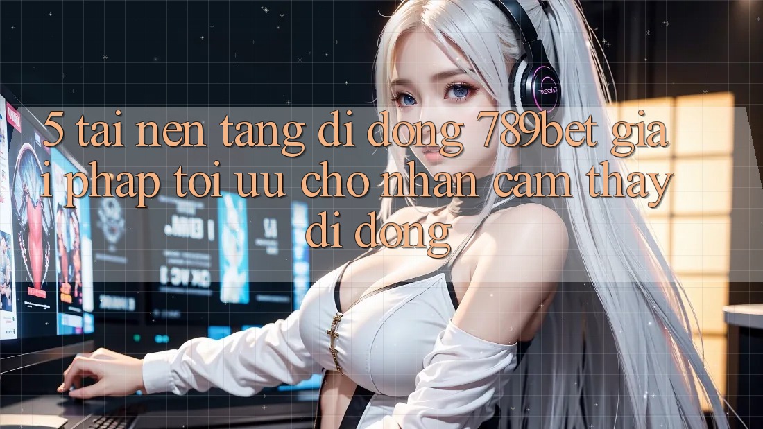 5. Tải Nền tảng di động 789bet - Giải Pháp Tối Ưu Cho Nhận cảm thấy Di Động