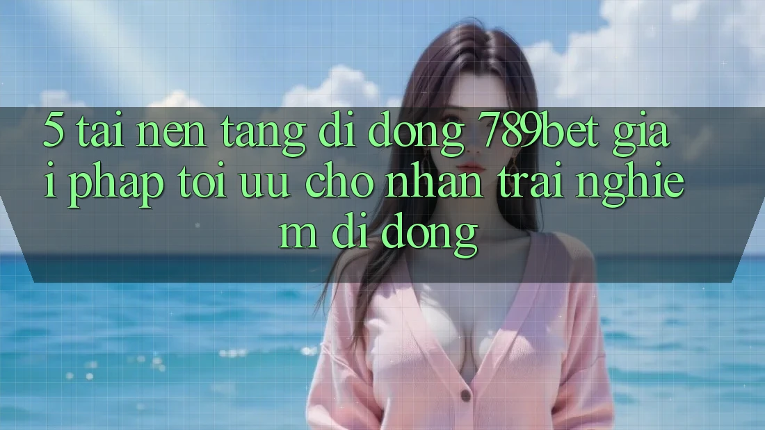 5. Tải Nền tảng di động 789bet - Giải Pháp Tối Ưu Cho Nhận trải nghiệm Di Động
