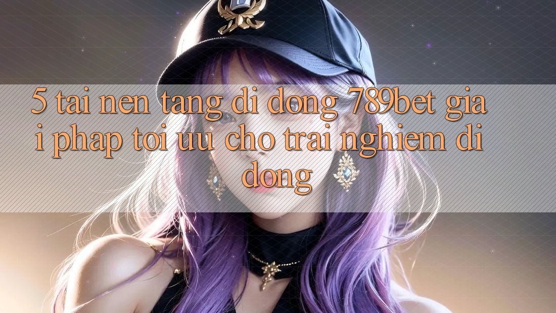 5. Tải Nền tảng di động 789bet - Giải Pháp Tối Ưu Cho Trải Nghiệm Di Động
