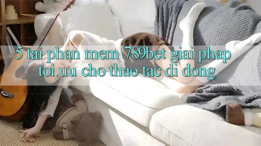 5. Tải Phần mềm 789bet - Giải Pháp Tối Ưu Cho Thao tác Di Động