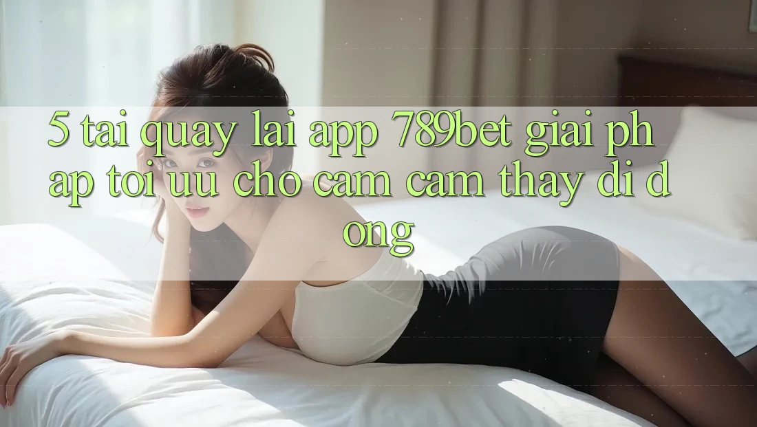5. Tải quay lại App 789bet - Giải Pháp Tối Ưu Cho Cảm cảm thấy Di Động