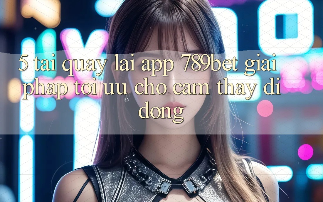 5. Tải quay lại App 789bet - Giải Pháp Tối Ưu Cho Cảm thấy Di Động