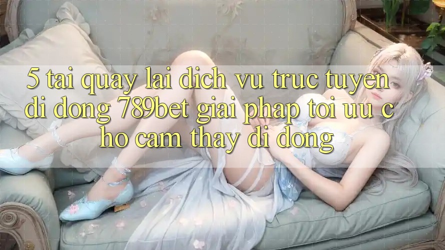 5. Tải quay lại Dịch vụ trực tuyến di động 789bet - Giải Pháp Tối Ưu Cho Cảm thấy Di Động