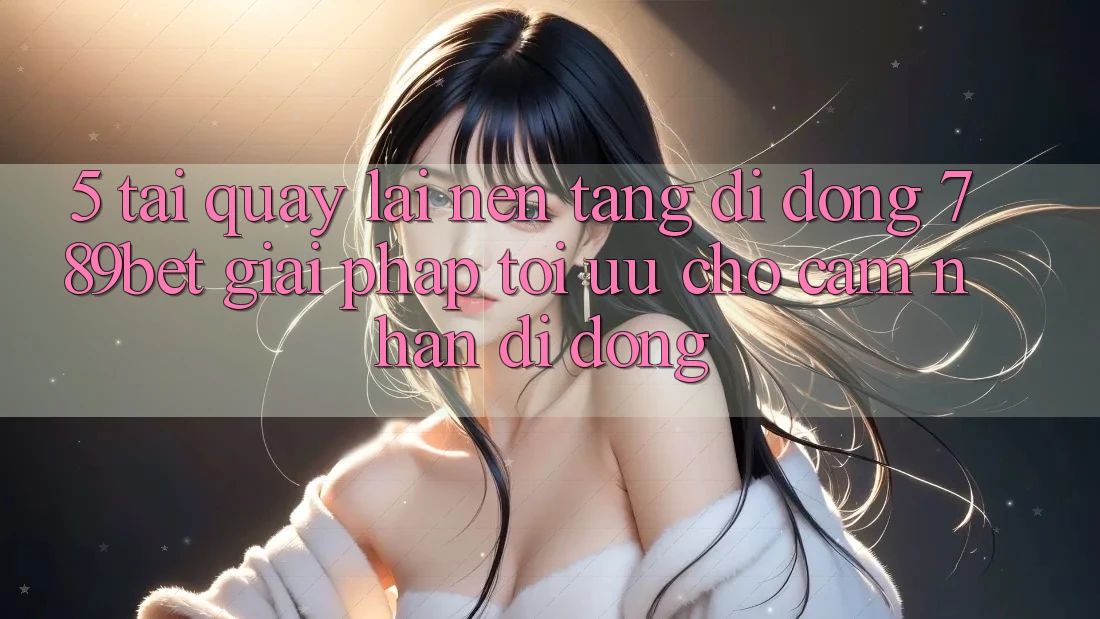 5. Tải quay lại Nền tảng di động 789bet - Giải Pháp Tối Ưu Cho Cảm nhận Di Động