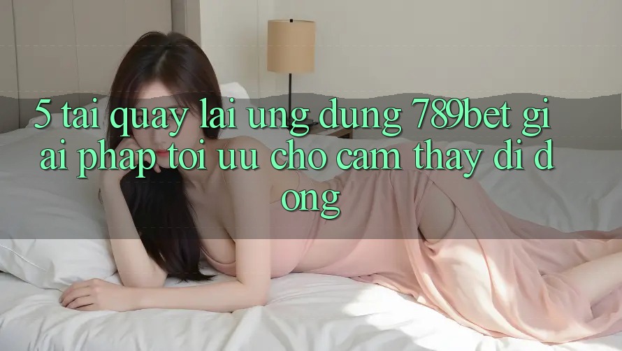 5. Tải quay lại Ứng dụng 789bet - Giải Pháp Tối Ưu Cho Cảm thấy Di Động 5. Tải quay lại Ứng dụng 789bet - Giải Pháp Tối Ưu Cho Cảm thấy Di Động