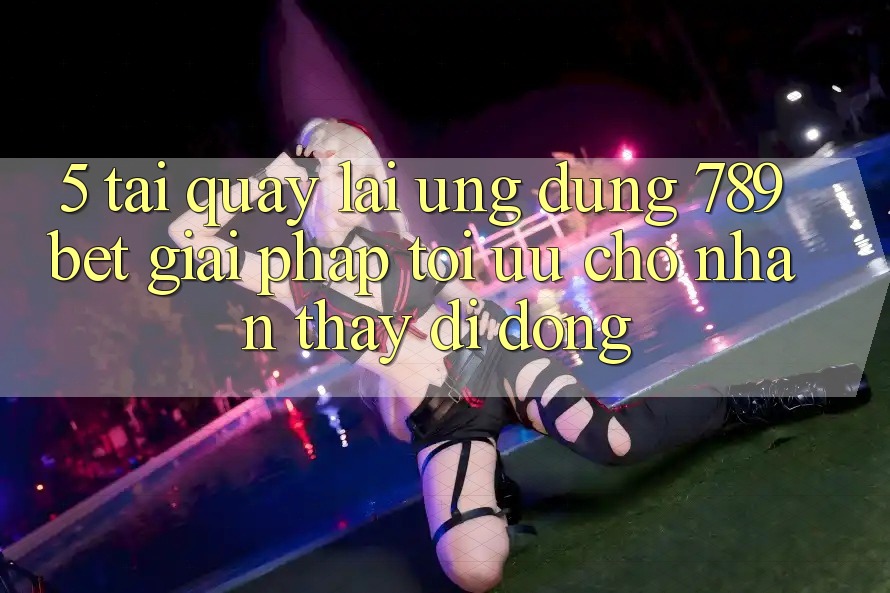 5. Tải quay lại Ứng dụng 789bet - Giải Pháp Tối Ưu Cho Nhận thấy Di Động