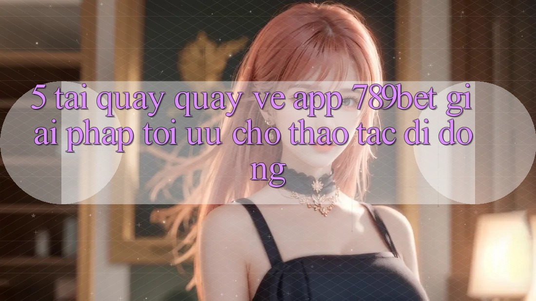 5. Tải quay quay về App 789bet - Giải Pháp Tối Ưu Cho Thao tác Di Động