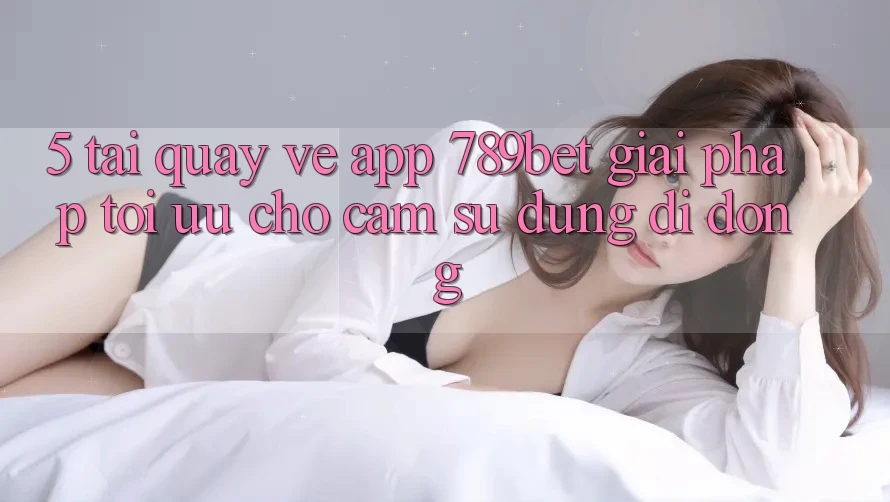 5. Tải quay về App 789bet - Giải Pháp Tối Ưu Cho Cảm sử dụng Di Động