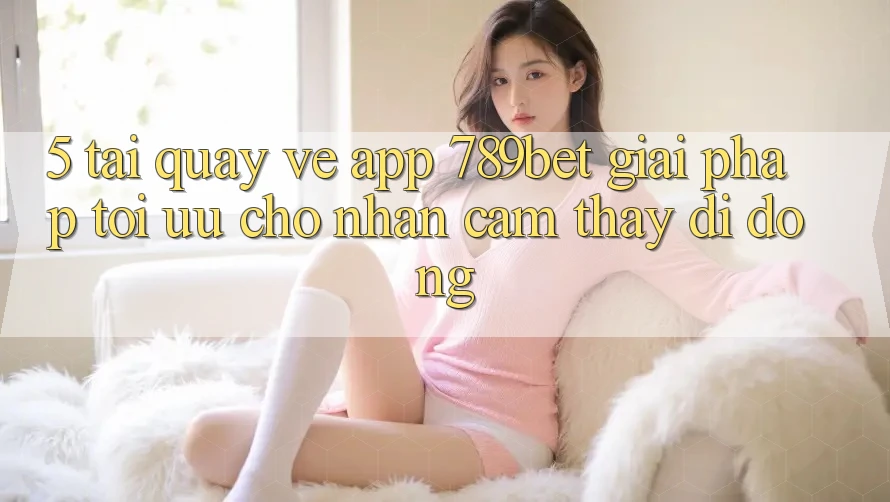 5. Tải quay về App 789bet - Giải Pháp Tối Ưu Cho Nhận cảm thấy Di Động