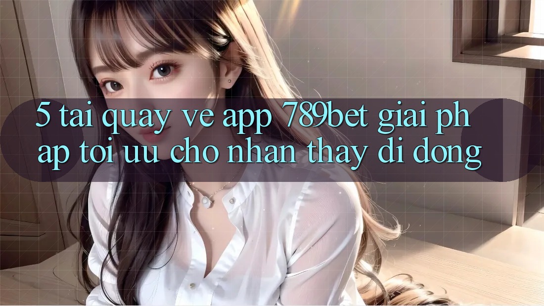 5. Tải quay về App 789bet - Giải Pháp Tối Ưu Cho Nhận thấy Di Động
