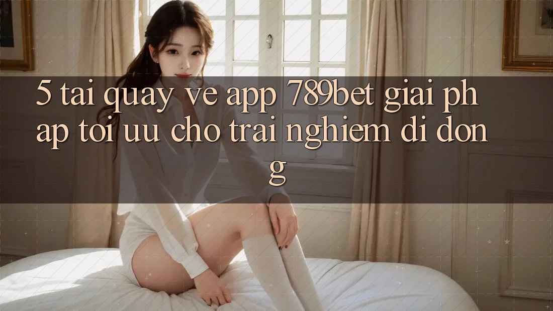 5. Tải quay về App 789bet - Giải Pháp Tối Ưu Cho Trải Nghiệm Di Động
