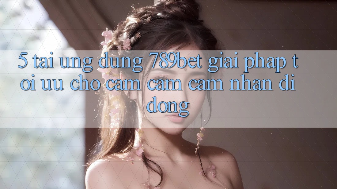 5. Tải Ứng dụng 789bet - Giải Pháp Tối Ưu Cho Cảm cảm cảm nhận Di Động