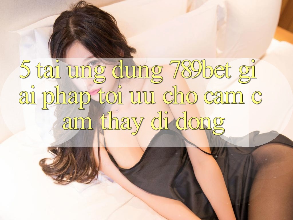 5. Tải Ứng dụng 789bet - Giải Pháp Tối Ưu Cho Cảm cảm thấy Di Động