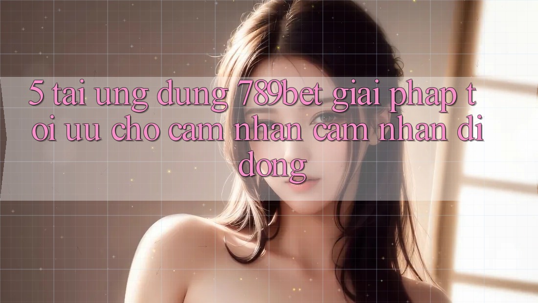 5. Tải Ứng dụng 789bet - Giải Pháp Tối Ưu Cho Cảm nhận cảm nhận Di Động