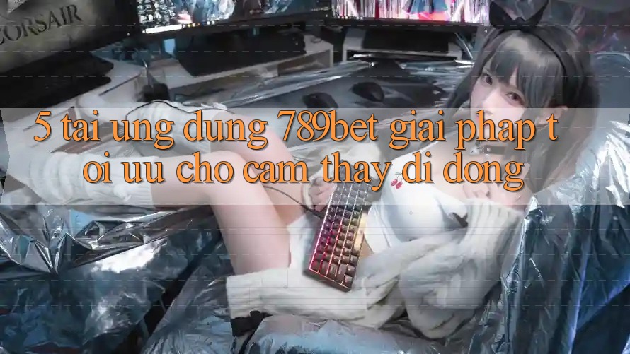 5. Tải Ứng dụng 789bet - Giải Pháp Tối Ưu Cho Cảm thấy Di Động