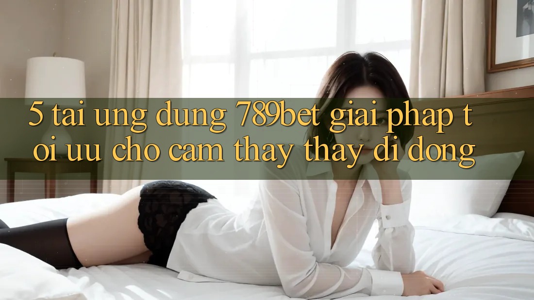 5. Tải Ứng dụng 789bet - Giải Pháp Tối Ưu Cho Cảm thấy thấy Di Động