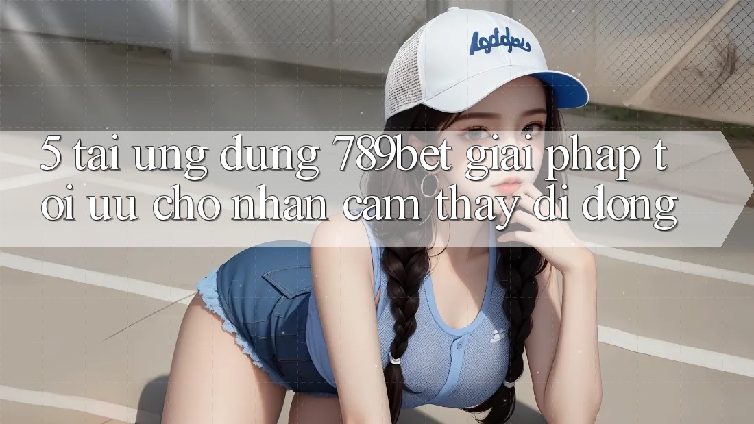 5. Tải Ứng dụng 789bet - Giải Pháp Tối Ưu Cho Nhận cảm thấy Di Động