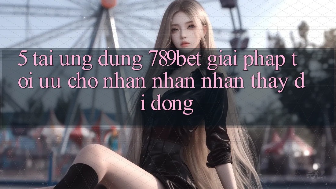5. Tải Ứng dụng 789bet - Giải Pháp Tối Ưu Cho Nhận nhận nhận thấy Di Động