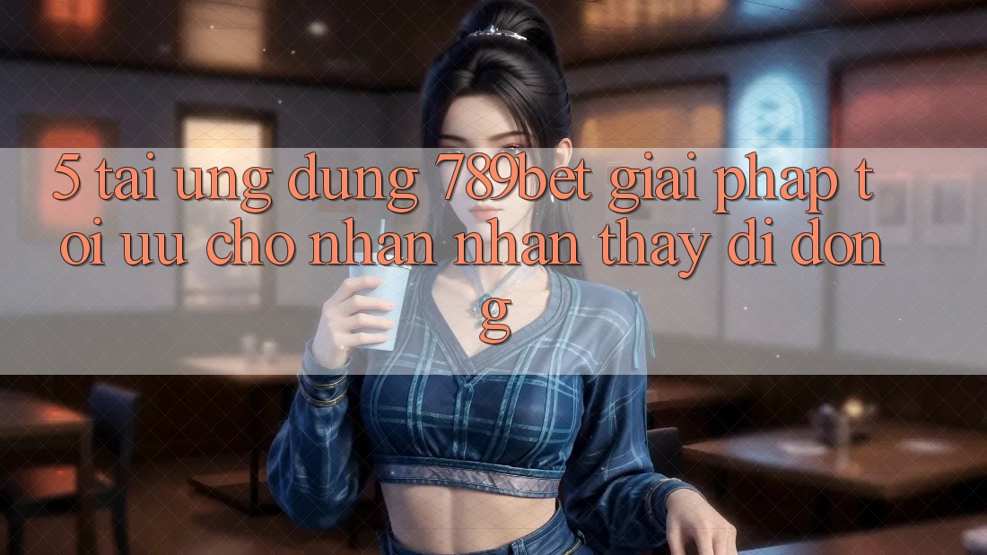 5. Tải Ứng dụng 789bet - Giải Pháp Tối Ưu Cho Nhận nhận thấy Di Động