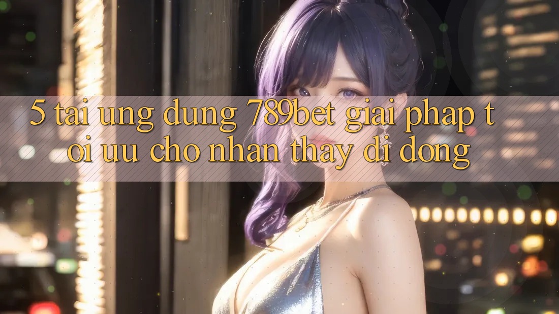 5. Tải Ứng dụng 789bet - Giải Pháp Tối Ưu Cho Nhận thấy Di Động