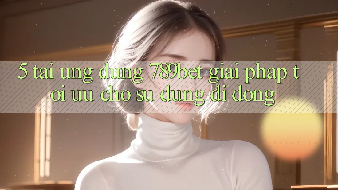 5. Tải Ứng dụng 789bet - Giải Pháp Tối Ưu Cho Sử dụng Di Động