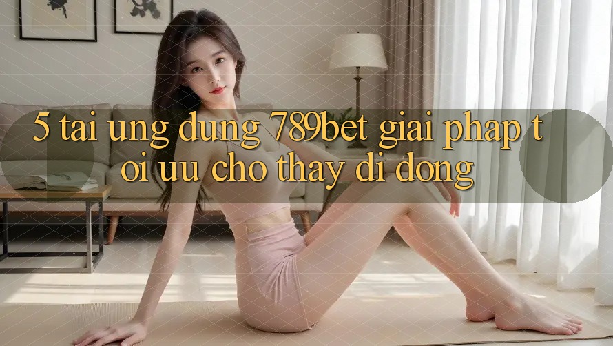 5. Tải Ứng dụng 789bet - Giải Pháp Tối Ưu Cho Thấy Di Động