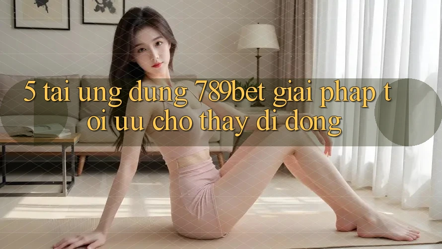 5. Tải Ứng dụng 789bet - Giải Pháp Tối Ưu Cho Thấy Di Động