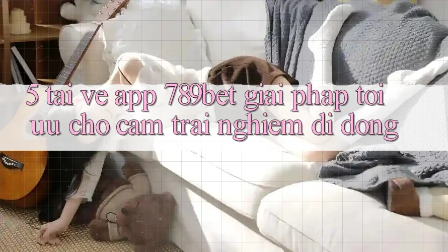 5. Tải về App 789bet - Giải Pháp Tối Ưu Cho Cảm trải nghiệm Di Động