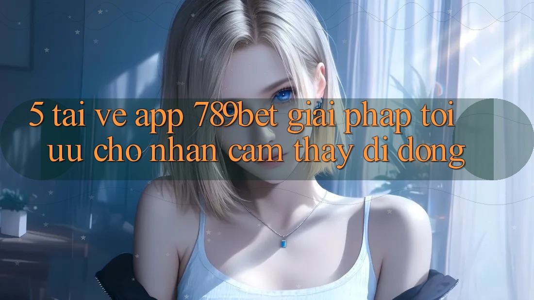 5. Tải về App 789bet - Giải Pháp Tối Ưu Cho Nhận cảm thấy Di Động