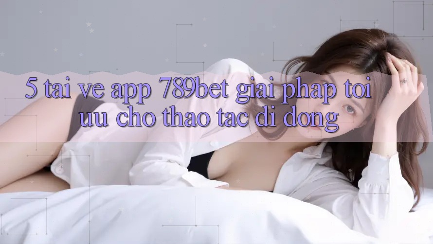 5. Tải về App 789bet - Giải Pháp Tối Ưu Cho Thao tác Di Động 5. Tải về App 789bet - Giải Pháp Tối Ưu Cho Thao tác Di Động