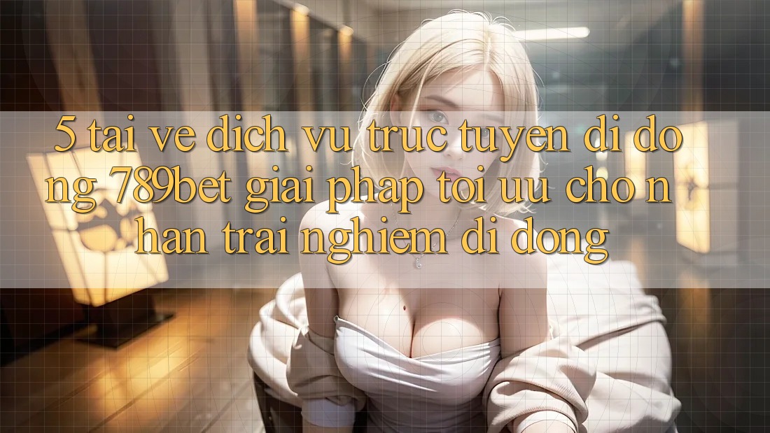 5. Tải về Dịch vụ trực tuyến di động 789bet - Giải Pháp Tối Ưu Cho Nhận trải nghiệm Di Động