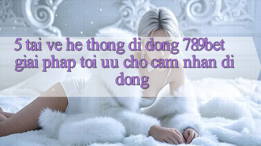 5. Tải về Hệ thống di động 789bet - Giải Pháp Tối Ưu Cho Cảm nhận Di Động