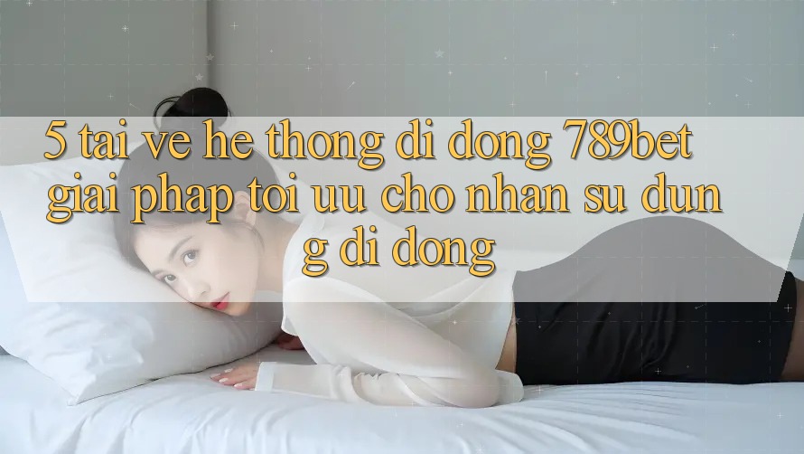 5. Tải về Hệ thống di động 789bet - Giải Pháp Tối Ưu Cho Nhận sử dụng Di Động