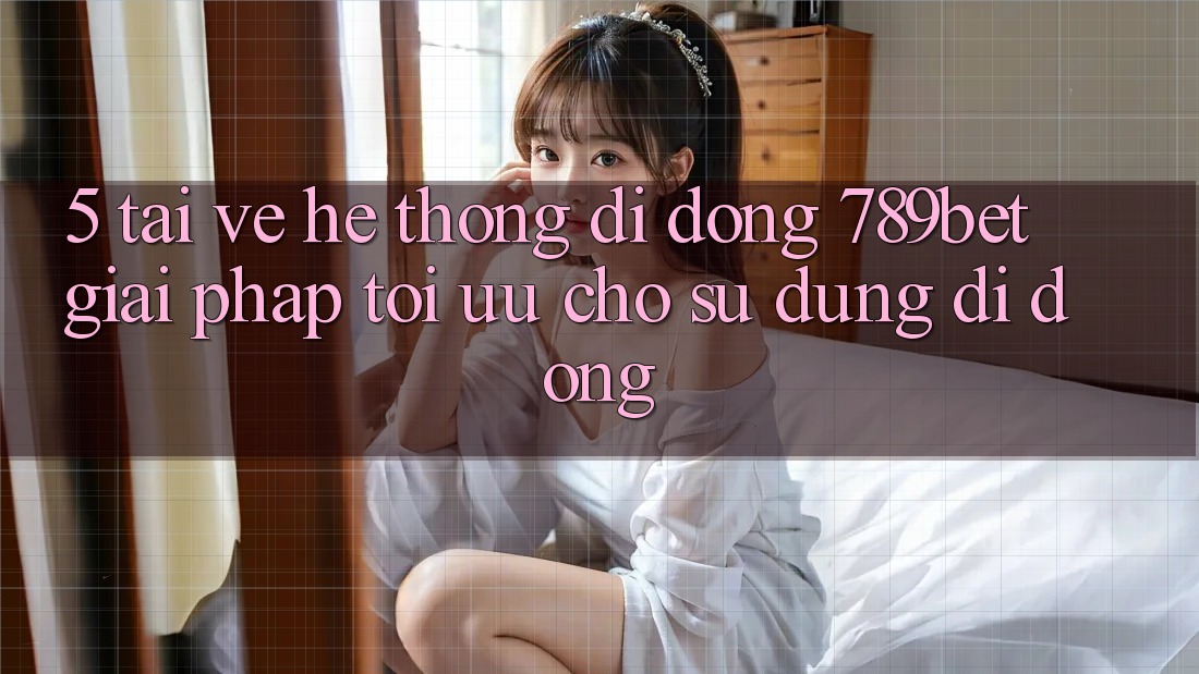 5. Tải về Hệ thống di động 789bet - Giải Pháp Tối Ưu Cho Sử dụng Di Động