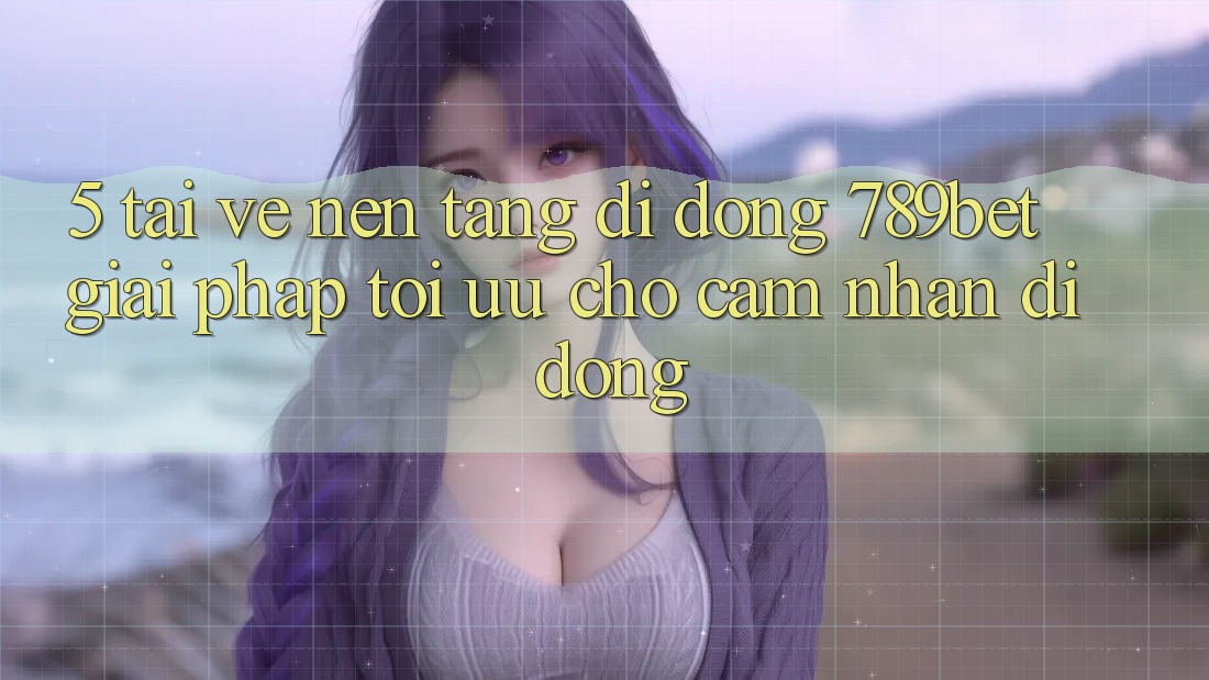 5. Tải về Nền tảng di động 789bet - Giải Pháp Tối Ưu Cho Cảm nhận Di Động
