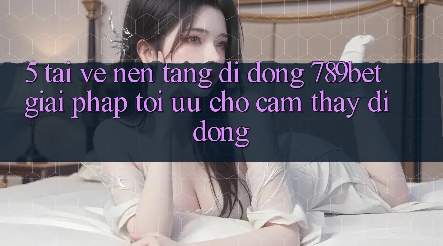 5. Tải về Nền tảng di động 789bet - Giải Pháp Tối Ưu Cho Cảm thấy Di Động