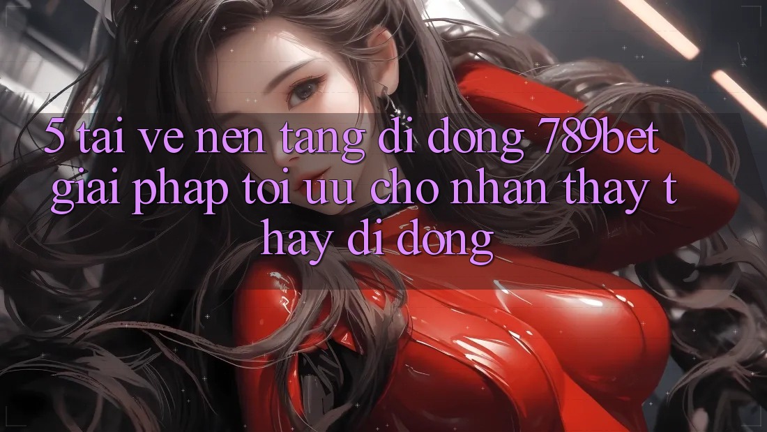 5. Tải về Nền tảng di động 789bet - Giải Pháp Tối Ưu Cho Nhận thấy thấy Di Động