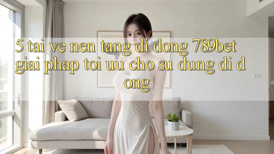 5. Tải về Nền tảng di động 789bet - Giải Pháp Tối Ưu Cho Sử dụng Di Động