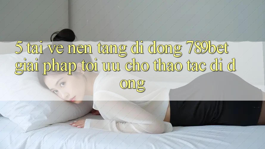 5. Tải về Nền tảng di động 789bet - Giải Pháp Tối Ưu Cho Thao tác Di Động