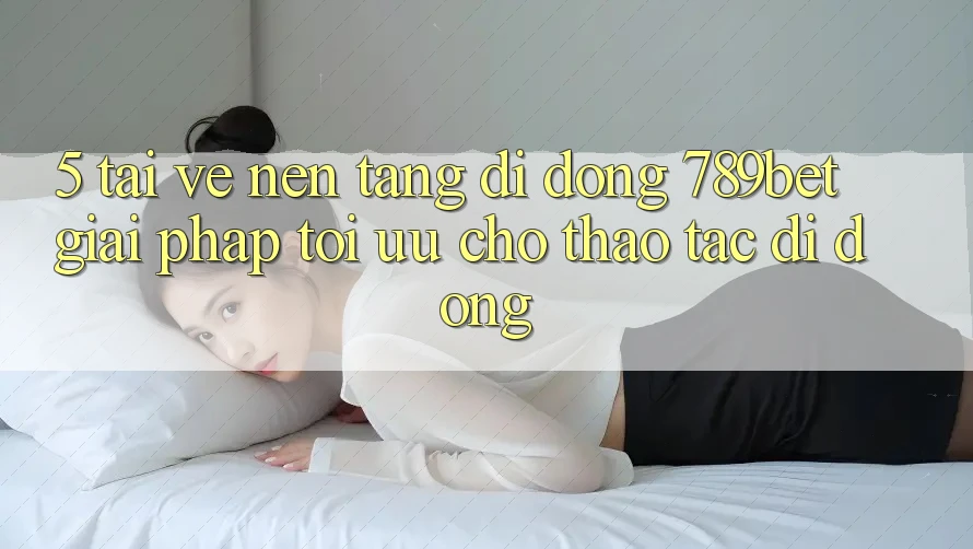 5. Tải về Nền tảng di động 789bet - Giải Pháp Tối Ưu Cho Thao tác Di Động