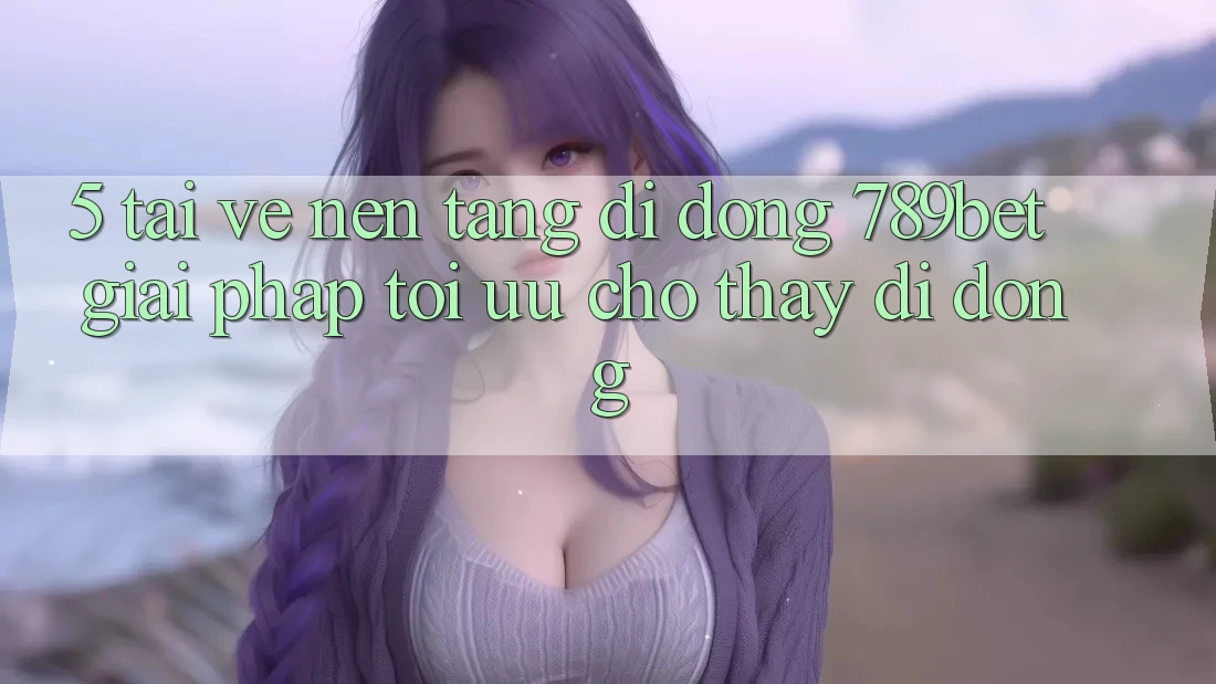 5. Tải về Nền tảng di động 789bet - Giải Pháp Tối Ưu Cho Thấy Di Động