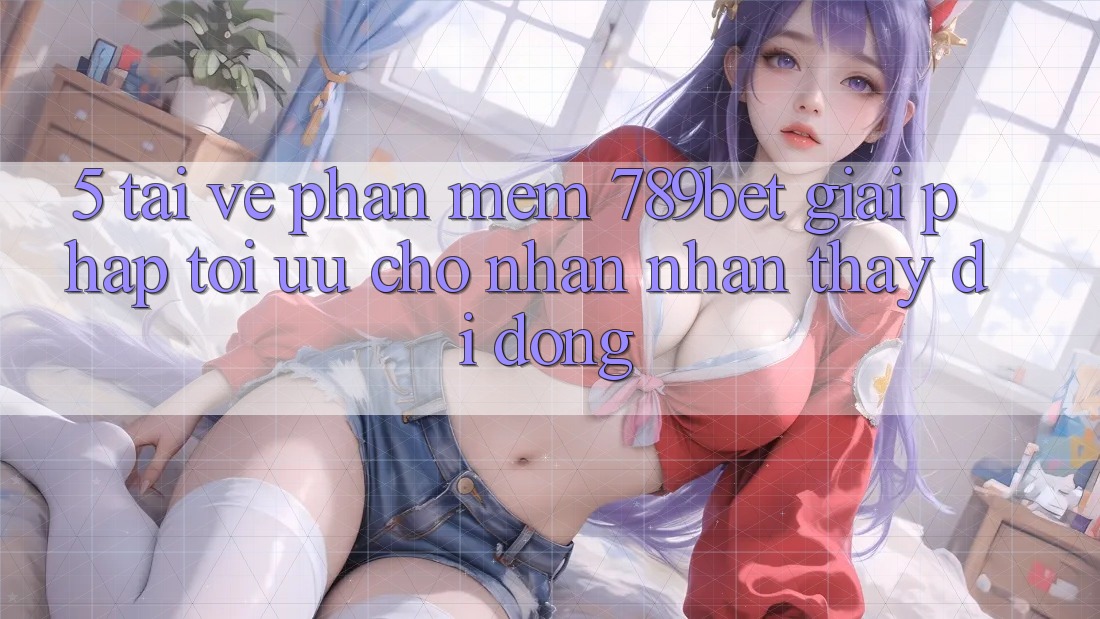 5. Tải về Phần mềm 789bet - Giải Pháp Tối Ưu Cho Nhận nhận thấy Di Động