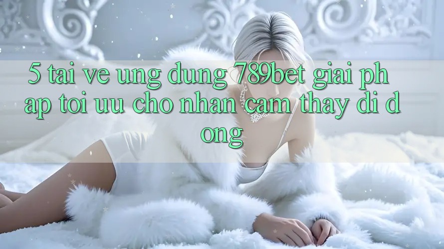 5. Tải về Ứng dụng 789bet - Giải Pháp Tối Ưu Cho Nhận cảm thấy Di Động