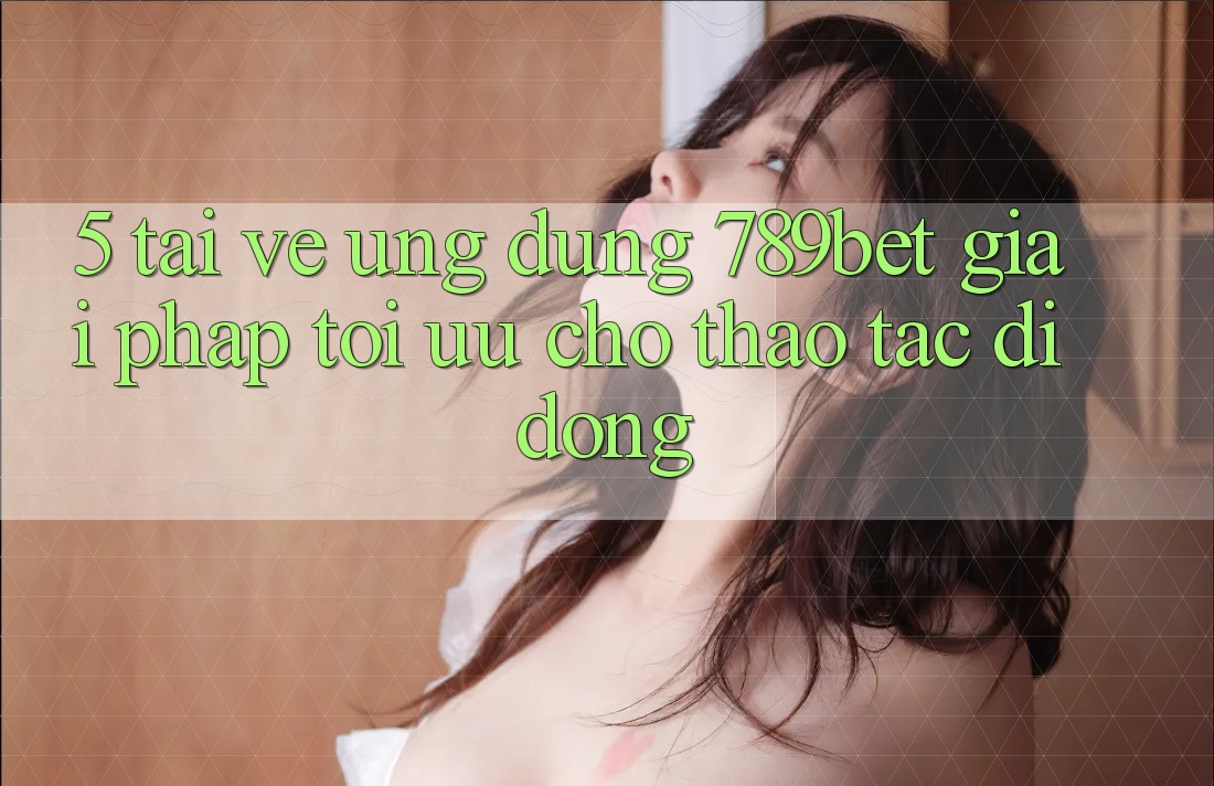 5. Tải về Ứng dụng 789bet - Giải Pháp Tối Ưu Cho Thao tác Di Động