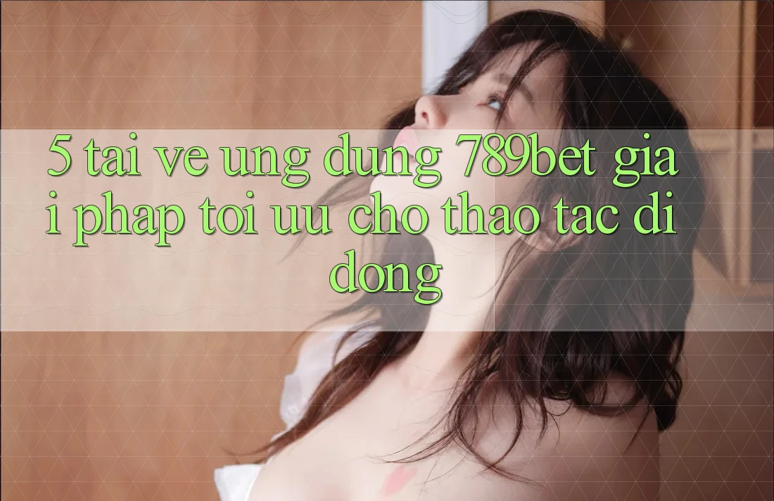 5. Tải về Ứng dụng 789bet - Giải Pháp Tối Ưu Cho Thao tác Di Động