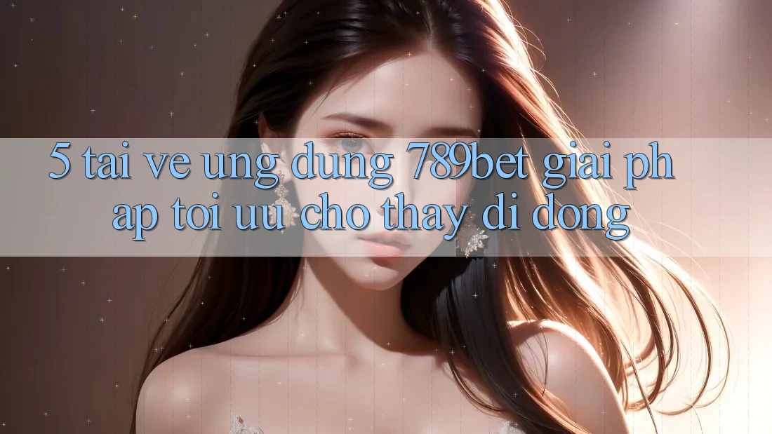 5. Tải về Ứng dụng 789bet - Giải Pháp Tối Ưu Cho Thấy Di Động