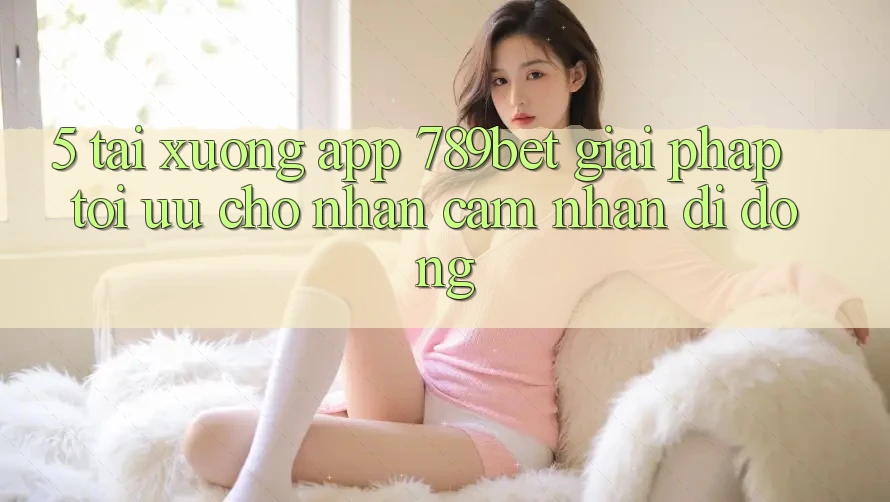5. Tải xuống App 789bet - Giải Pháp Tối Ưu Cho Nhận cảm nhận Di Động