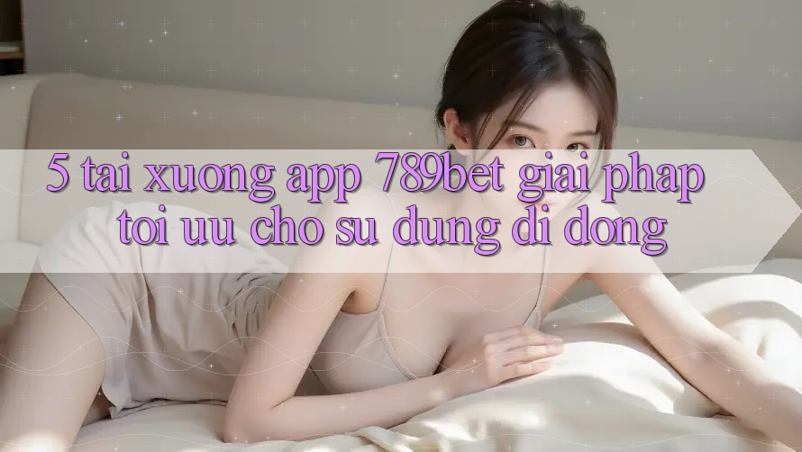 5. Tải xuống App 789bet - Giải Pháp Tối Ưu Cho Sử dụng Di Động
